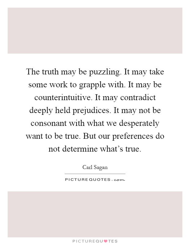 The truth may be puzzling. It may take some work to grapple with. It may be counterintuitive. It may contradict deeply held prejudices. It may not be consonant with what we desperately want to be true. But our preferences do not determine what's true Picture Quote #1