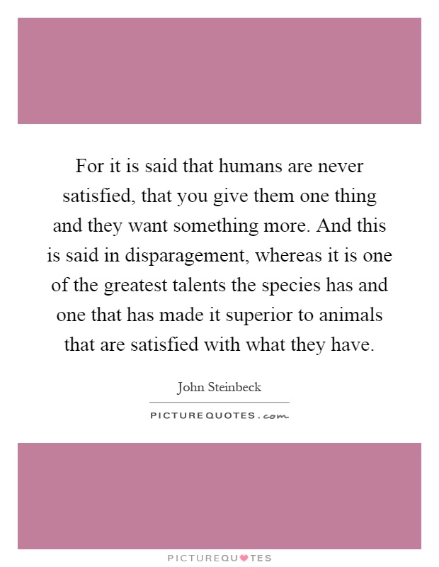 For it is said that humans are never satisfied, that you give them one thing and they want something more. And this is said in disparagement, whereas it is one of the greatest talents the species has and one that has made it superior to animals that are satisfied with what they have Picture Quote #1