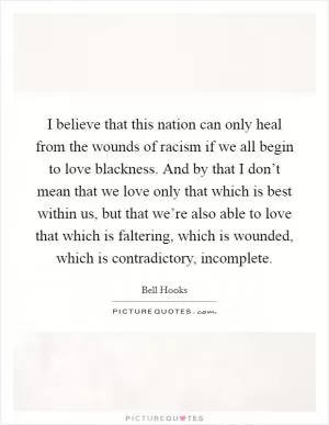 I believe that this nation can only heal from the wounds of racism if we all begin to love blackness. And by that I don’t mean that we love only that which is best within us, but that we’re also able to love that which is faltering, which is wounded, which is contradictory, incomplete Picture Quote #1