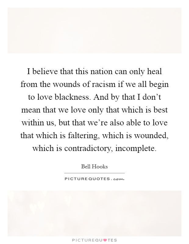 I believe that this nation can only heal from the wounds of racism if we all begin to love blackness. And by that I don't mean that we love only that which is best within us, but that we're also able to love that which is faltering, which is wounded, which is contradictory, incomplete Picture Quote #1
