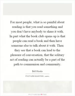 For most people, what is so painful about reading is that you read something and you don’t have anybody to share it with. In part what the book club opens up is that people can read a book and then have someone else to talk about it with. Then they see that a book can lead to the pleasure of conversation, that the solitary act of reading can actually be a part of the path to communion and community Picture Quote #1