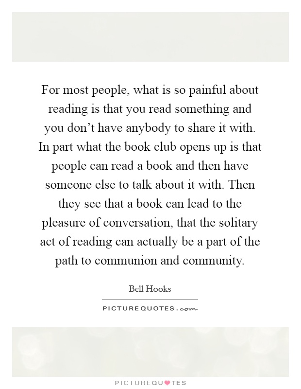 For most people, what is so painful about reading is that you read something and you don't have anybody to share it with. In part what the book club opens up is that people can read a book and then have someone else to talk about it with. Then they see that a book can lead to the pleasure of conversation, that the solitary act of reading can actually be a part of the path to communion and community Picture Quote #1