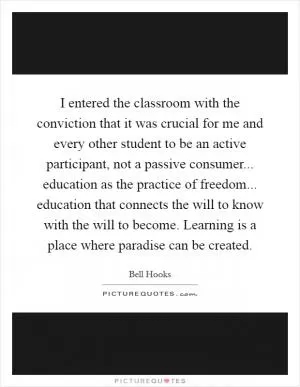 I entered the classroom with the conviction that it was crucial for me and every other student to be an active participant, not a passive consumer... education as the practice of freedom... education that connects the will to know with the will to become. Learning is a place where paradise can be created Picture Quote #1