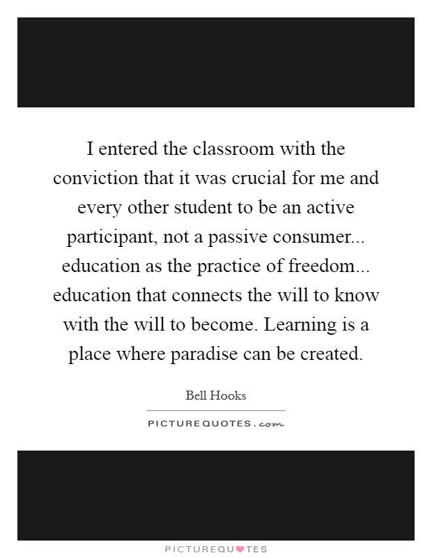 I entered the classroom with the conviction that it was crucial for me and every other student to be an active participant, not a passive consumer... education as the practice of freedom... education that connects the will to know with the will to become. Learning is a place where paradise can be created Picture Quote #1