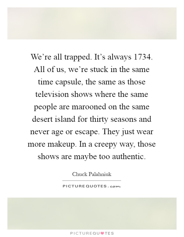 We're all trapped. It's always 1734. All of us, we're stuck in the same time capsule, the same as those television shows where the same people are marooned on the same desert island for thirty seasons and never age or escape. They just wear more makeup. In a creepy way, those shows are maybe too authentic Picture Quote #1