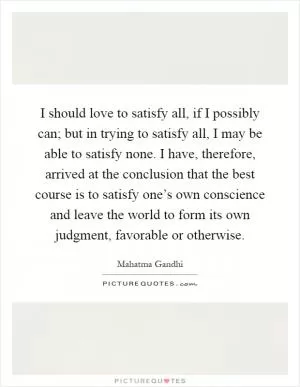 I should love to satisfy all, if I possibly can; but in trying to satisfy all, I may be able to satisfy none. I have, therefore, arrived at the conclusion that the best course is to satisfy one’s own conscience and leave the world to form its own judgment, favorable or otherwise Picture Quote #1