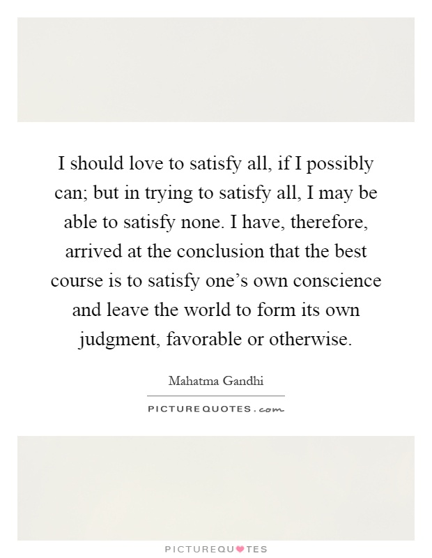 I should love to satisfy all, if I possibly can; but in trying to satisfy all, I may be able to satisfy none. I have, therefore, arrived at the conclusion that the best course is to satisfy one's own conscience and leave the world to form its own judgment, favorable or otherwise Picture Quote #1