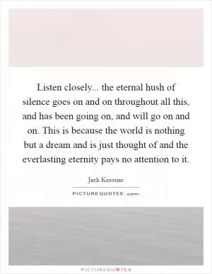 Listen closely... the eternal hush of silence goes on and on throughout all this, and has been going on, and will go on and on. This is because the world is nothing but a dream and is just thought of and the everlasting eternity pays no attention to it Picture Quote #1