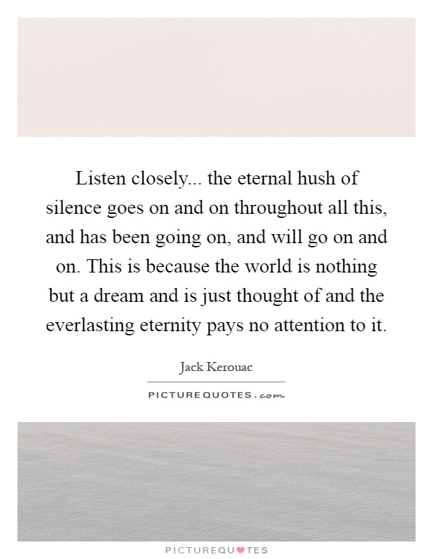 Listen closely... the eternal hush of silence goes on and on throughout all this, and has been going on, and will go on and on. This is because the world is nothing but a dream and is just thought of and the everlasting eternity pays no attention to it Picture Quote #1