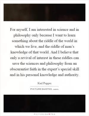 For myself, I am interested in science and in philosophy only because I want to learn something about the riddle of the world in which we live, and the riddle of man’s knowledge of that world. And I believe that only a revival of interest in these riddles can save the sciences and philosophy from an obscurantist faith in the expert’s special skill and in his personal knowledge and authority Picture Quote #1