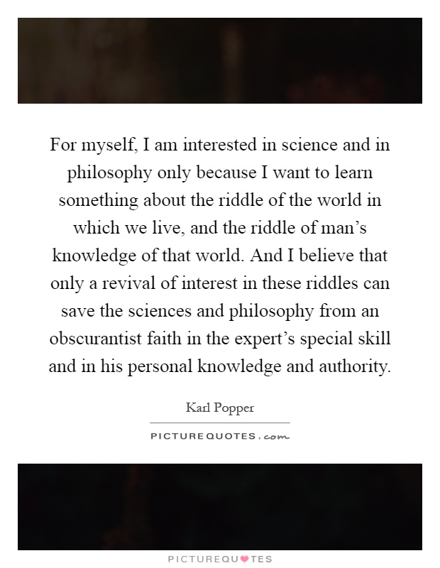 For myself, I am interested in science and in philosophy only because I want to learn something about the riddle of the world in which we live, and the riddle of man's knowledge of that world. And I believe that only a revival of interest in these riddles can save the sciences and philosophy from an obscurantist faith in the expert's special skill and in his personal knowledge and authority Picture Quote #1