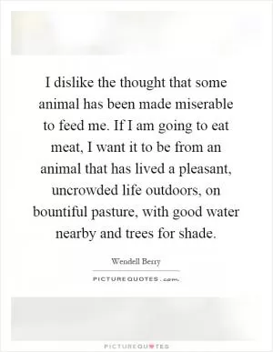 I dislike the thought that some animal has been made miserable to feed me. If I am going to eat meat, I want it to be from an animal that has lived a pleasant, uncrowded life outdoors, on bountiful pasture, with good water nearby and trees for shade Picture Quote #1