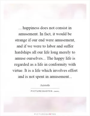 ... happiness does not consist in amusement. In fact, it would be strange if our end were amusement, and if we were to labor and suffer hardships all our life long merely to amuse ourselves... The happy life is regarded as a life in conformity with virtue. It is a life which involves effort and is not spent in amusement Picture Quote #1