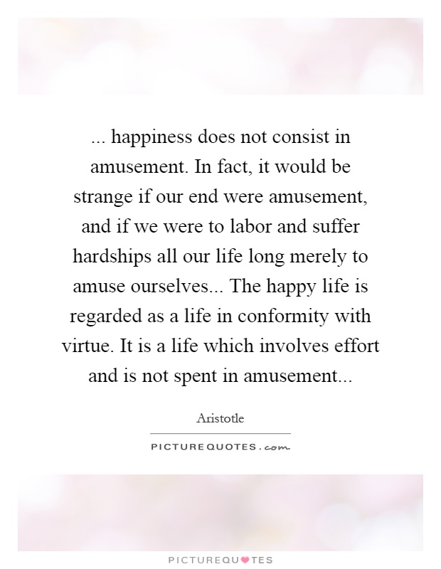 ... happiness does not consist in amusement. In fact, it would be strange if our end were amusement, and if we were to labor and suffer hardships all our life long merely to amuse ourselves... The happy life is regarded as a life in conformity with virtue. It is a life which involves effort and is not spent in amusement Picture Quote #1