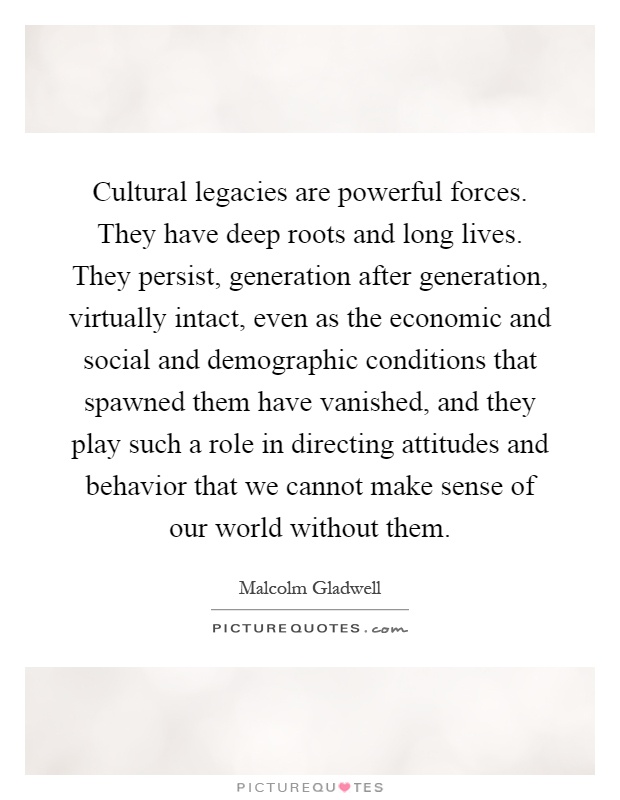 Cultural legacies are powerful forces. They have deep roots and long lives. They persist, generation after generation, virtually intact, even as the economic and social and demographic conditions that spawned them have vanished, and they play such a role in directing attitudes and behavior that we cannot make sense of our world without them Picture Quote #1