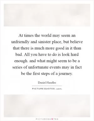 At times the world may seem an unfriendly and sinister place, but believe that there is much more good in it than bad. All you have to do is look hard enough. and what might seem to be a series of unfortunate events may in fact be the first steps of a journey Picture Quote #1