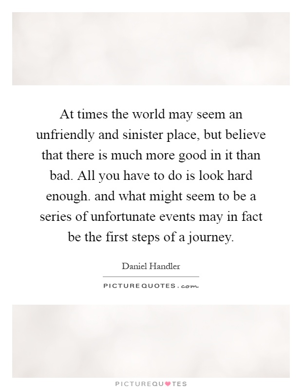 At times the world may seem an unfriendly and sinister place, but believe that there is much more good in it than bad. All you have to do is look hard enough. and what might seem to be a series of unfortunate events may in fact be the first steps of a journey Picture Quote #1