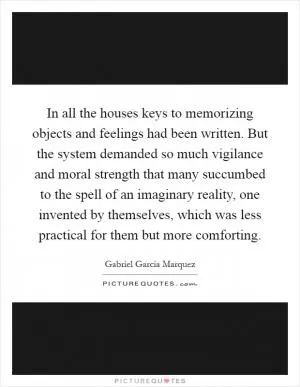 In all the houses keys to memorizing objects and feelings had been written. But the system demanded so much vigilance and moral strength that many succumbed to the spell of an imaginary reality, one invented by themselves, which was less practical for them but more comforting Picture Quote #1