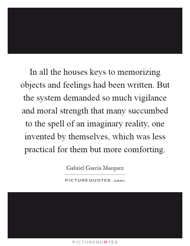 In all the houses keys to memorizing objects and feelings had been written. But the system demanded so much vigilance and moral strength that many succumbed to the spell of an imaginary reality, one invented by themselves, which was less practical for them but more comforting Picture Quote #1