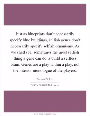 Just as blueprints don’t necessarily specify blue buildings, selfish genes don’t necessarily specify selfish organisms. As we shall see, sometimes the most selfish thing a gene can do is build a selfless brain. Genes are a play within a play, not the interior monologue of the players Picture Quote #1