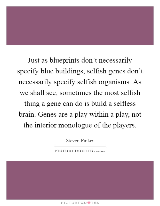 Just as blueprints don't necessarily specify blue buildings, selfish genes don't necessarily specify selfish organisms. As we shall see, sometimes the most selfish thing a gene can do is build a selfless brain. Genes are a play within a play, not the interior monologue of the players Picture Quote #1