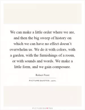 We can make a little order where we are, and then the big sweep of history on which we can have no effect doesn’t overwhelm us. We do it with colors, with a garden, with the furnishings of a room, or with sounds and words. We make a little form, and we gain composure Picture Quote #1