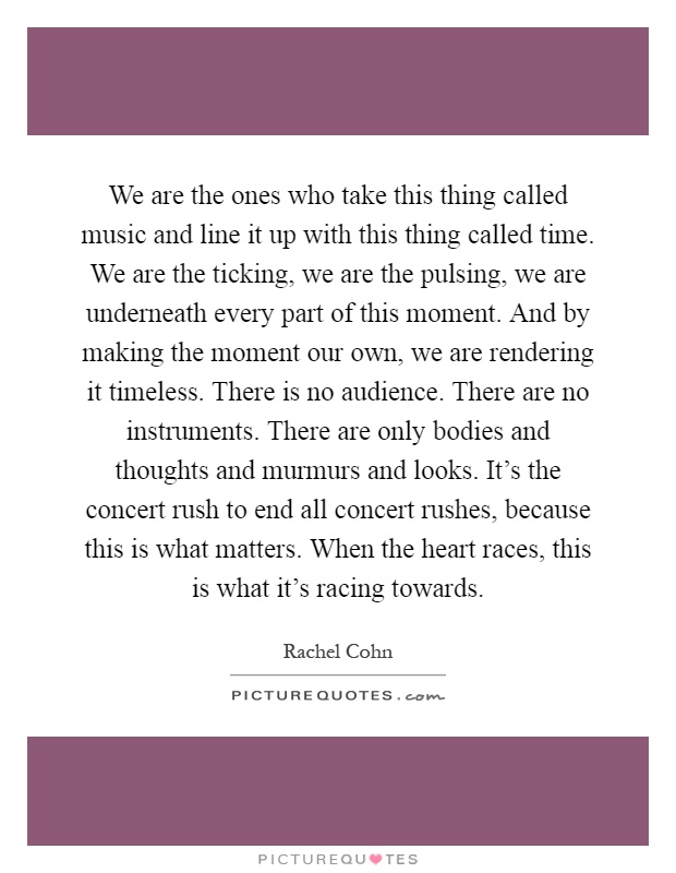 We are the ones who take this thing called music and line it up with this thing called time. We are the ticking, we are the pulsing, we are underneath every part of this moment. And by making the moment our own, we are rendering it timeless. There is no audience. There are no instruments. There are only bodies and thoughts and murmurs and looks. It's the concert rush to end all concert rushes, because this is what matters. When the heart races, this is what it's racing towards Picture Quote #1