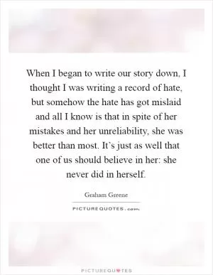 When I began to write our story down, I thought I was writing a record of hate, but somehow the hate has got mislaid and all I know is that in spite of her mistakes and her unreliability, she was better than most. It’s just as well that one of us should believe in her: she never did in herself Picture Quote #1