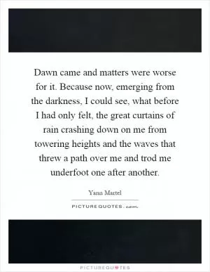 Dawn came and matters were worse for it. Because now, emerging from the darkness, I could see, what before I had only felt, the great curtains of rain crashing down on me from towering heights and the waves that threw a path over me and trod me underfoot one after another Picture Quote #1