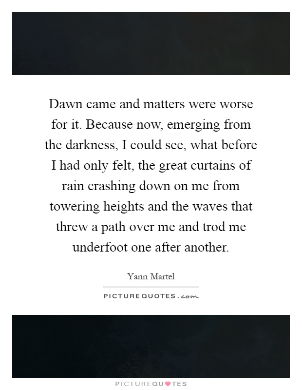 Dawn came and matters were worse for it. Because now, emerging from the darkness, I could see, what before I had only felt, the great curtains of rain crashing down on me from towering heights and the waves that threw a path over me and trod me underfoot one after another Picture Quote #1