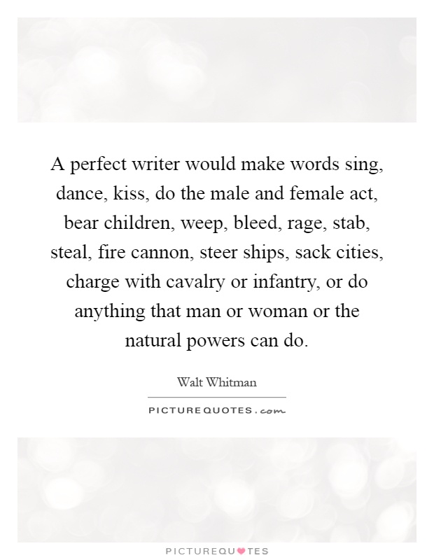 A perfect writer would make words sing, dance, kiss, do the male and female act, bear children, weep, bleed, rage, stab, steal, fire cannon, steer ships, sack cities, charge with cavalry or infantry, or do anything that man or woman or the natural powers can do Picture Quote #1