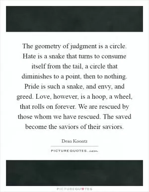The geometry of judgment is a circle. Hate is a snake that turns to consume itself from the tail, a circle that diminishes to a point, then to nothing. Pride is such a snake, and envy, and greed. Love, however, is a hoop, a wheel, that rolls on forever. We are rescued by those whom we have rescued. The saved become the saviors of their saviors Picture Quote #1