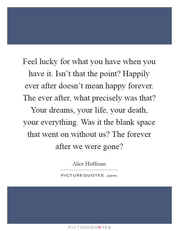 Feel lucky for what you have when you have it. Isn't that the point? Happily ever after doesn't mean happy forever. The ever after, what precisely was that? Your dreams, your life, your death, your everything. Was it the blank space that went on without us? The forever after we were gone? Picture Quote #1