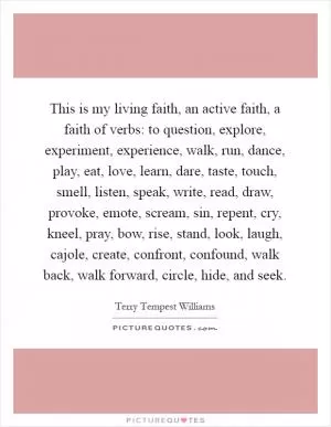 This is my living faith, an active faith, a faith of verbs: to question, explore, experiment, experience, walk, run, dance, play, eat, love, learn, dare, taste, touch, smell, listen, speak, write, read, draw, provoke, emote, scream, sin, repent, cry, kneel, pray, bow, rise, stand, look, laugh, cajole, create, confront, confound, walk back, walk forward, circle, hide, and seek Picture Quote #1