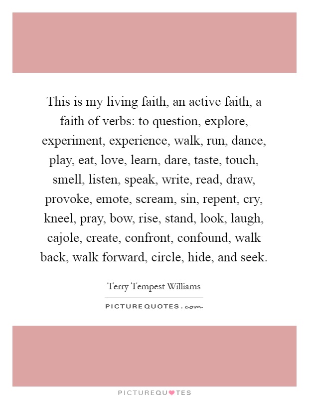 This is my living faith, an active faith, a faith of verbs: to question, explore, experiment, experience, walk, run, dance, play, eat, love, learn, dare, taste, touch, smell, listen, speak, write, read, draw, provoke, emote, scream, sin, repent, cry, kneel, pray, bow, rise, stand, look, laugh, cajole, create, confront, confound, walk back, walk forward, circle, hide, and seek Picture Quote #1