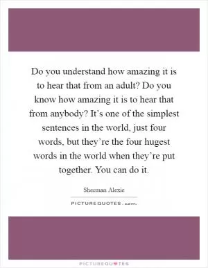 Do you understand how amazing it is to hear that from an adult? Do you know how amazing it is to hear that from anybody? It’s one of the simplest sentences in the world, just four words, but they’re the four hugest words in the world when they’re put together. You can do it Picture Quote #1