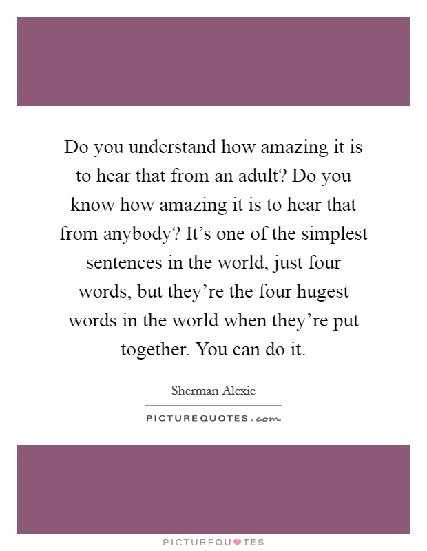 Do you understand how amazing it is to hear that from an adult? Do you know how amazing it is to hear that from anybody? It's one of the simplest sentences in the world, just four words, but they're the four hugest words in the world when they're put together. You can do it Picture Quote #1