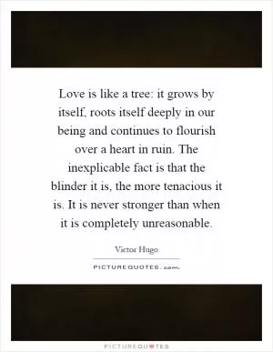 Love is like a tree: it grows by itself, roots itself deeply in our being and continues to flourish over a heart in ruin. The inexplicable fact is that the blinder it is, the more tenacious it is. It is never stronger than when it is completely unreasonable Picture Quote #1