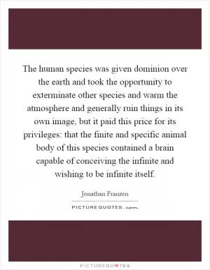 The human species was given dominion over the earth and took the opportunity to exterminate other species and warm the atmosphere and generally ruin things in its own image, but it paid this price for its privileges: that the finite and specific animal body of this species contained a brain capable of conceiving the infinite and wishing to be infinite itself Picture Quote #1