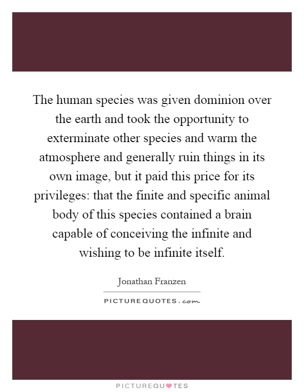 The human species was given dominion over the earth and took the opportunity to exterminate other species and warm the atmosphere and generally ruin things in its own image, but it paid this price for its privileges: that the finite and specific animal body of this species contained a brain capable of conceiving the infinite and wishing to be infinite itself Picture Quote #1