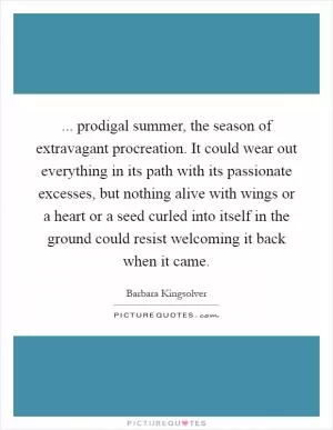 ... prodigal summer, the season of extravagant procreation. It could wear out everything in its path with its passionate excesses, but nothing alive with wings or a heart or a seed curled into itself in the ground could resist welcoming it back when it came Picture Quote #1