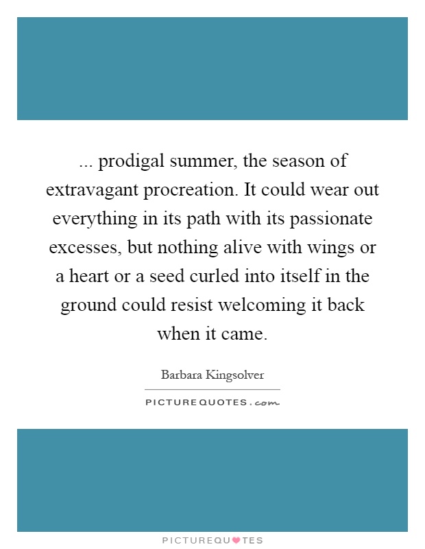 ... prodigal summer, the season of extravagant procreation. It could wear out everything in its path with its passionate excesses, but nothing alive with wings or a heart or a seed curled into itself in the ground could resist welcoming it back when it came Picture Quote #1