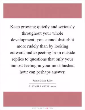 Keep growing quietly and seriously throughout your whole development; you cannot disturb it more rudely than by looking outward and expecting from outside replies to questions that only your inmost feeling in your most hushed hour can perhaps answer Picture Quote #1