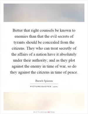 Better that right counsels be known to enemies than that the evil secrets of tyrants should be concealed from the citizens. They who can treat secretly of the affairs of a nation have it absolutely under their authority; and as they plot against the enemy in time of war, so do they against the citizens in time of peace Picture Quote #1