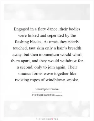 Engaged in a fiery dance, their bodies were linked and seperated by the flashing blades. At times they nearly touched, taut skin only a hair’s breadth away, but then momentum would whirl them apart, and they would withdraw for a second, only to join again. Their sinuous forms wove together like twisting ropes of windblown smoke Picture Quote #1