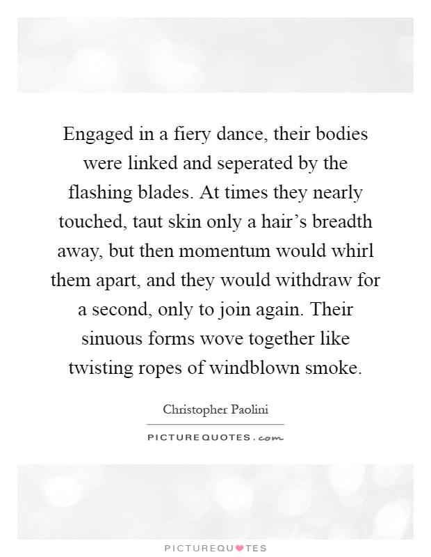 Engaged in a fiery dance, their bodies were linked and seperated by the flashing blades. At times they nearly touched, taut skin only a hair's breadth away, but then momentum would whirl them apart, and they would withdraw for a second, only to join again. Their sinuous forms wove together like twisting ropes of windblown smoke Picture Quote #1
