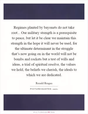 Regimes planted by bayonets do not take root... Our military strength is a prerequisite to peace, but let it be clear we maintain this strength in the hope it will never be used, for the ultimate determinant in the struggle that’s now going on in the world will not be bombs and rockets but a test of wills and ideas, a trial of spiritual resolve, the values we hold, the beliefs we cherish, the ideals to which we are dedicated Picture Quote #1