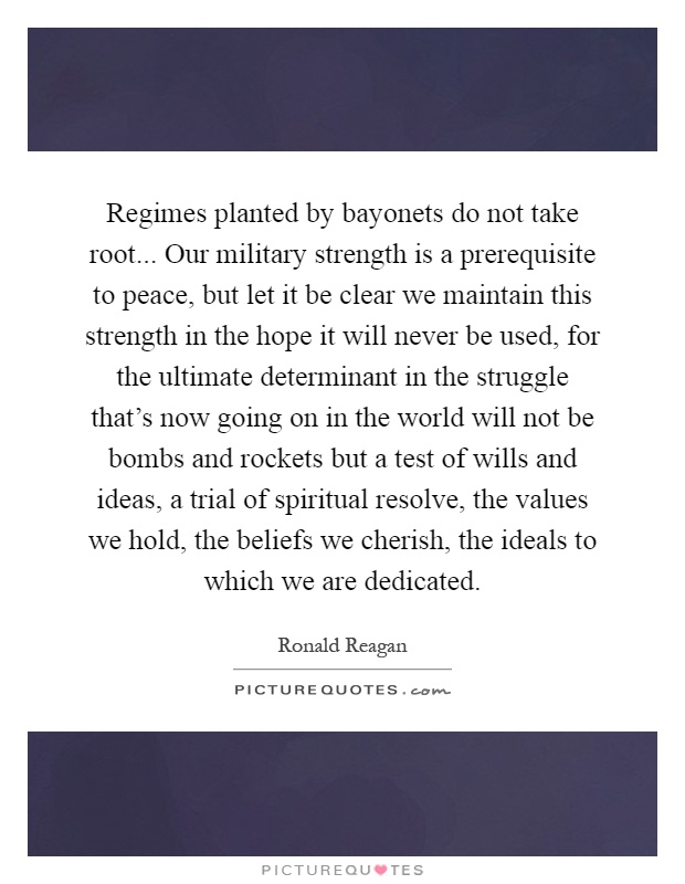 Regimes planted by bayonets do not take root... Our military strength is a prerequisite to peace, but let it be clear we maintain this strength in the hope it will never be used, for the ultimate determinant in the struggle that's now going on in the world will not be bombs and rockets but a test of wills and ideas, a trial of spiritual resolve, the values we hold, the beliefs we cherish, the ideals to which we are dedicated Picture Quote #1