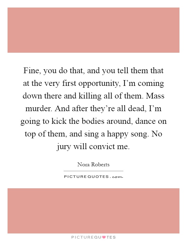 Fine, you do that, and you tell them that at the very first opportunity, I'm coming down there and killing all of them. Mass murder. And after they're all dead, I'm going to kick the bodies around, dance on top of them, and sing a happy song. No jury will convict me Picture Quote #1
