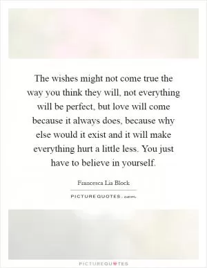 The wishes might not come true the way you think they will, not everything will be perfect, but love will come because it always does, because why else would it exist and it will make everything hurt a little less. You just have to believe in yourself Picture Quote #1